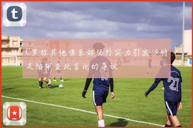 C罗称其他俱乐部场外实力引发沙特足协审查此言论的争议