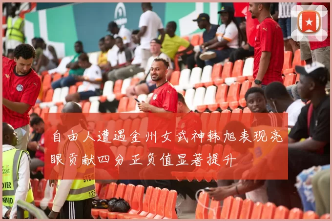 自由人遭遇金州女武神韩旭表现亮眼贡献四分正负值显著提升