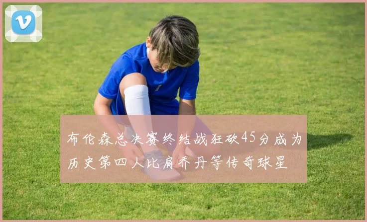 布伦森总决赛终结战狂砍45分成为历史第四人比肩乔丹等传奇球星