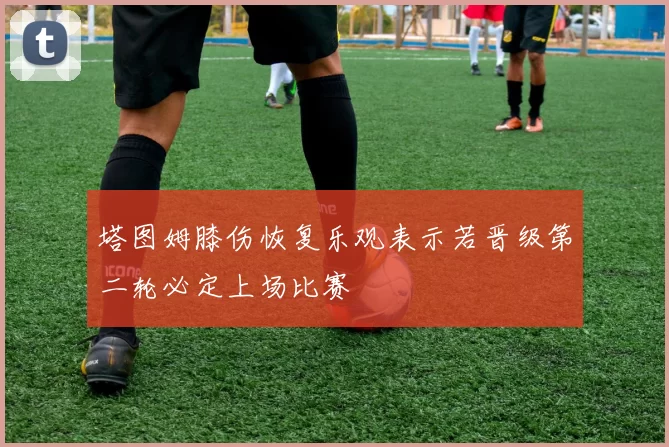 塔图姆膝伤恢复乐观表示若晋级第二轮必定上场比赛
