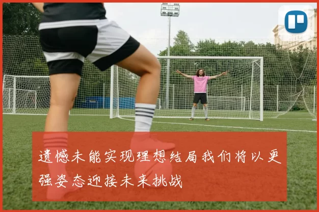 遗憾未能实现理想结局我们将以更强姿态迎接未来挑战