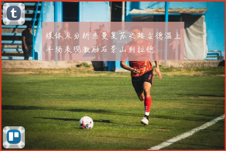 媒体人分析杰曼复苏之路古德温上半场表现激励石景山利拉德