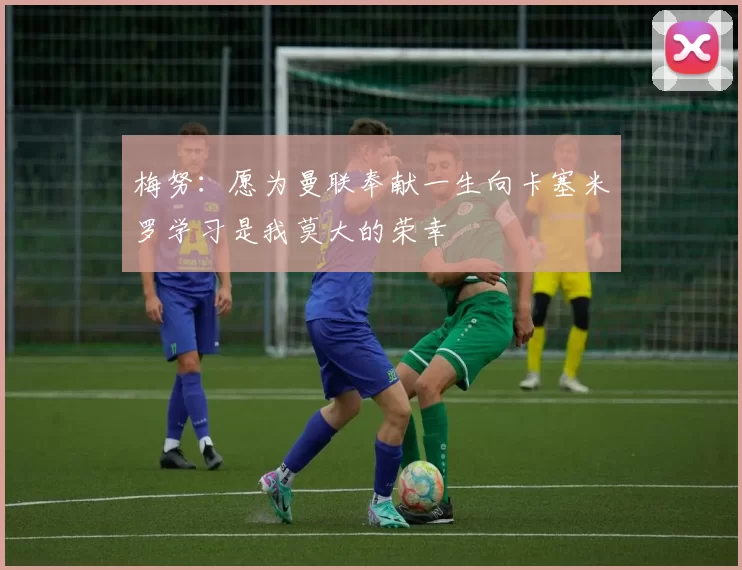 梅努：愿为曼联奉献一生向卡塞米罗学习是我莫大的荣幸