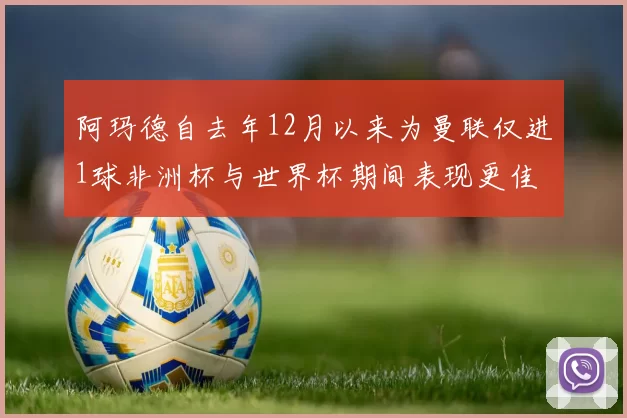 阿玛德自去年12月以来为曼联仅进1球非洲杯与世界杯期间表现更佳