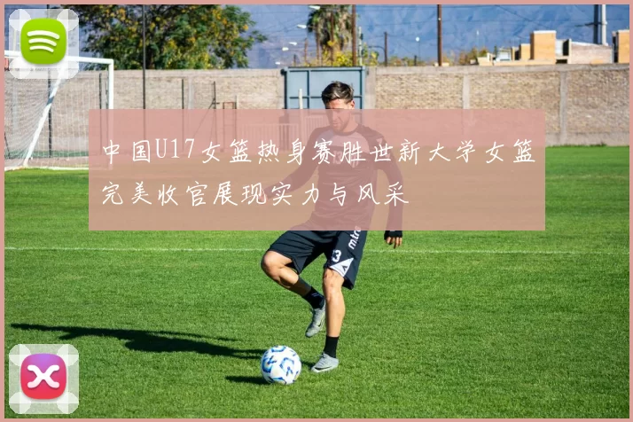 中国U17女篮热身赛胜世新大学女篮完美收官展现实力与风采