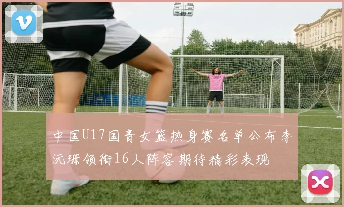 中国U17国青女篮热身赛名单公布李沅珊领衔16人阵容期待精彩表现