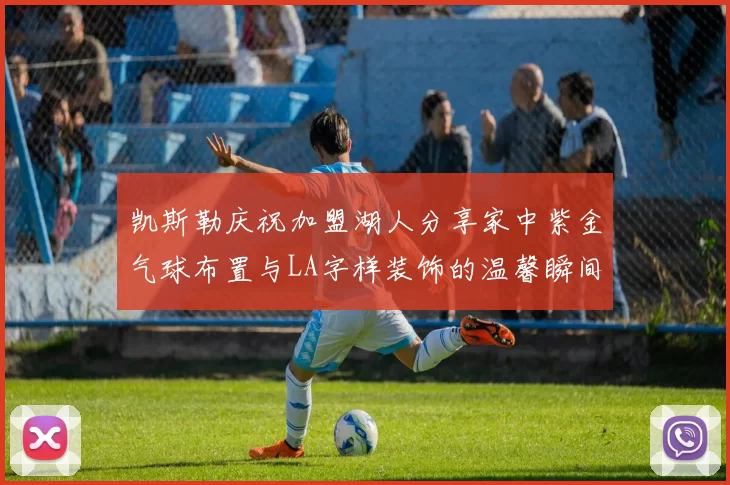 凯斯勒庆祝加盟湖人分享家中紫金气球布置与LA字样装饰的温馨瞬间