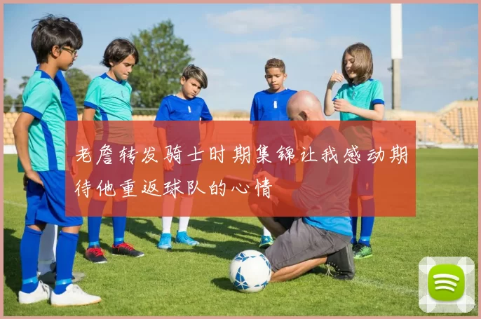 老詹转发骑士时期集锦让我感动期待他重返球队的心情