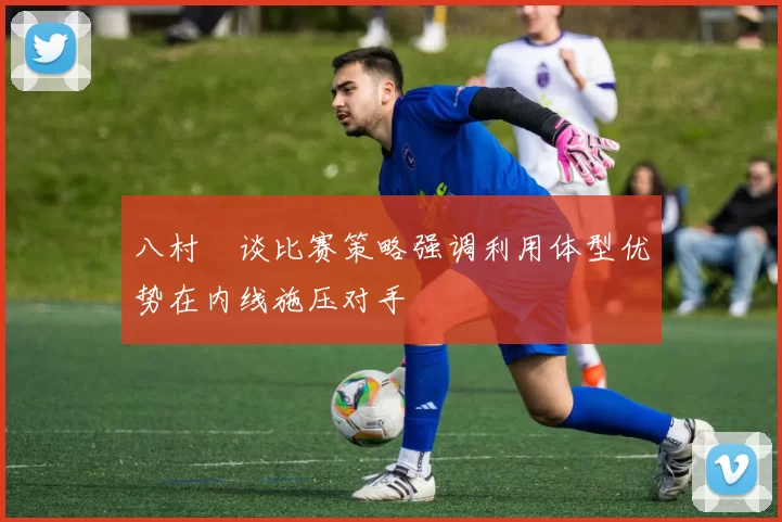 八村塁谈比赛策略强调利用体型优势在内线施压对手