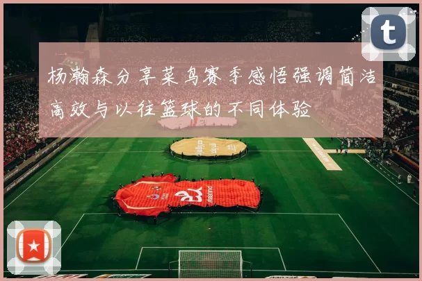 杨瀚森分享菜鸟赛季感悟强调简洁高效与以往篮球的不同体验