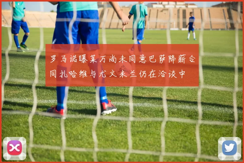 罗马诺曝莱万尚未同意巴萨降薪合同扎哈维与尤文米兰仍在洽谈中