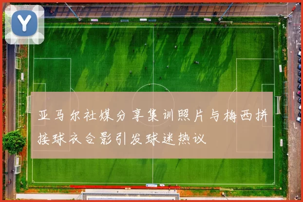 亚马尔社媒分享集训照片与梅西拼接球衣合影引发球迷热议